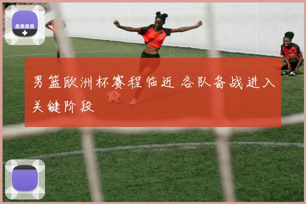 男篮欧洲杯赛程临近 各队备战进入关键阶段