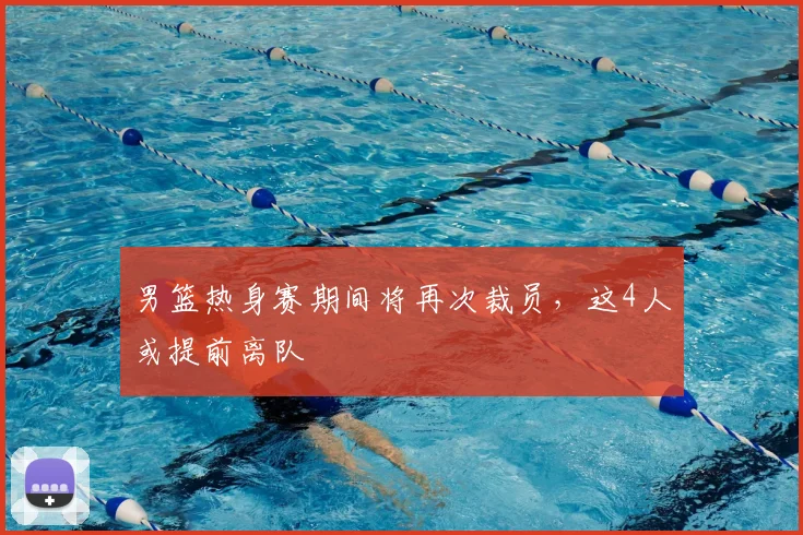 男篮热身赛期间将再次裁员，这4人或提前离队