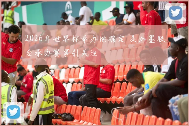 2026年世界杯举办地确定 美加墨联合承办赛事引关注