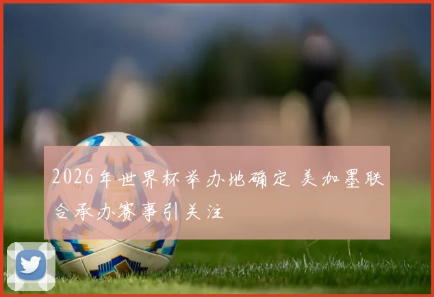 2026年世界杯举办地确定 美加墨联合承办赛事引关注