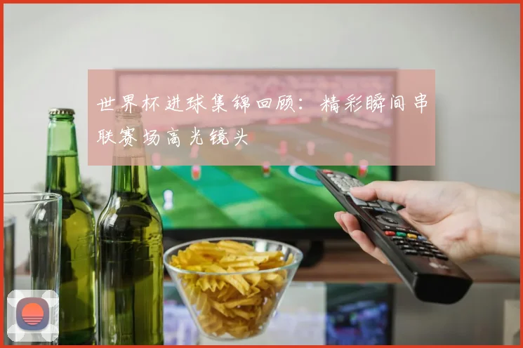 世界杯进球集锦回顾：精彩瞬间串联赛场高光镜头