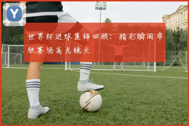 世界杯进球集锦回顾：精彩瞬间串联赛场高光镜头