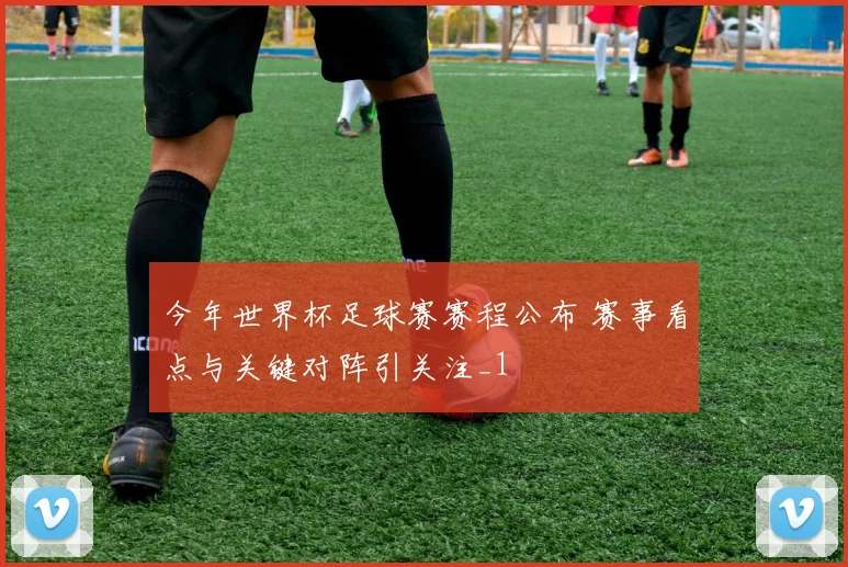 今年世界杯足球赛赛程公布 赛事看点与关键对阵引关注_1