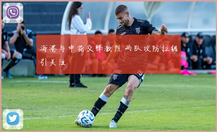 海港与申花交锋激烈 两队攻防拉锯引关注
