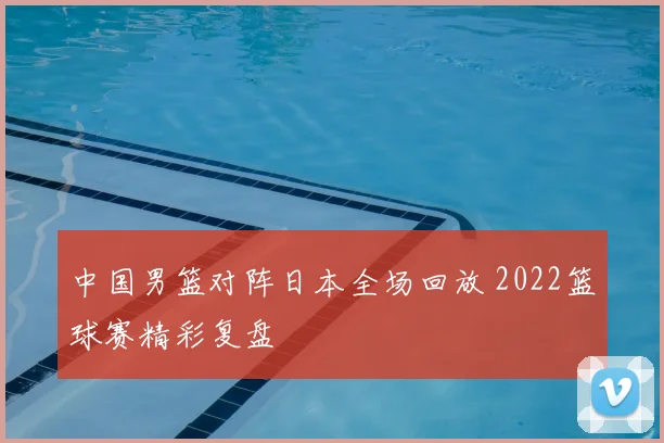 中国男篮对阵日本全场回放 2022篮球赛精彩复盘