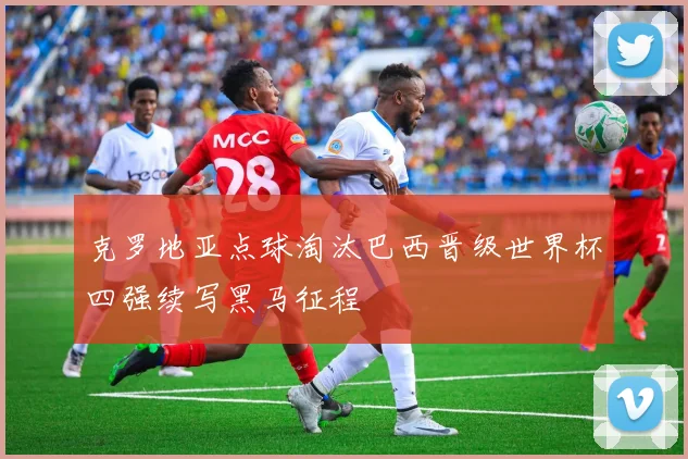 克罗地亚点球淘汰巴西晋级世界杯四强续写黑马征程