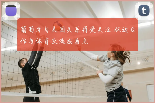 葡萄牙与美国关系再受关注 双边合作与体育交流成看点