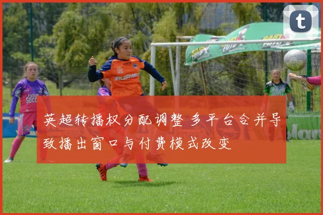 英超转播权分配调整 多平台合并导致播出窗口与付费模式改变