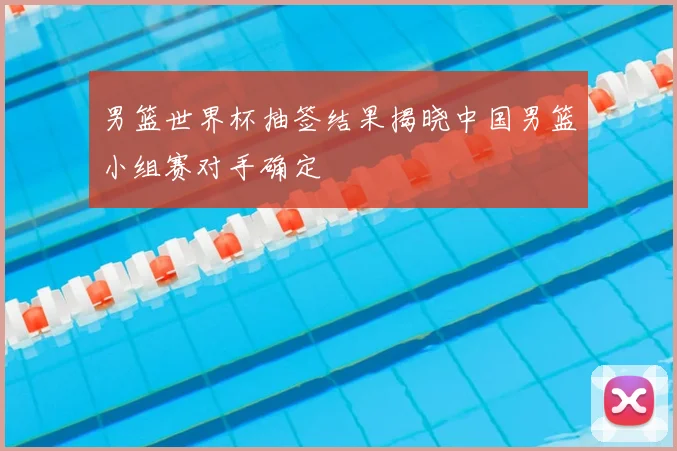 男篮世界杯抽签结果揭晓中国男篮小组赛对手确定