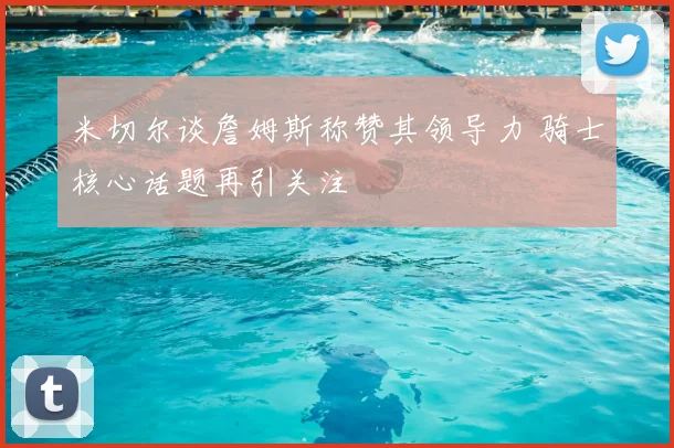 米切尔谈詹姆斯称赞其领导力 骑士核心话题再引关注
