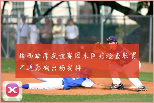 梅西缺席友谊赛因未医疗检查肠胃不适影响出场安排