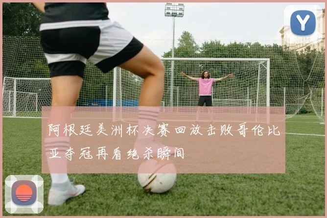 阿根廷美洲杯决赛回放击败哥伦比亚夺冠再看绝杀瞬间