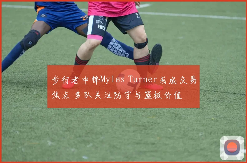 步行者中锋Myles Turner或成交易焦点 多队关注防守与篮板价值