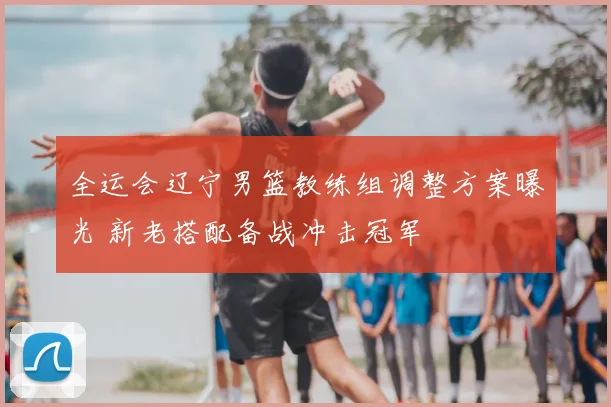 全运会辽宁男篮教练组调整方案曝光 新老搭配备战冲击冠军