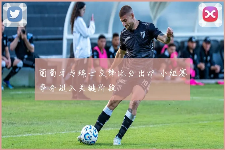 葡萄牙与瑞士交锋比分出炉 小组赛争夺进入关键阶段