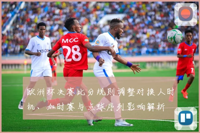 欧洲杯决赛比分规则调整对换人时机、加时赛与点球序列影响解析