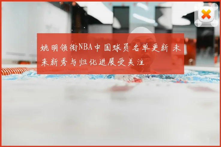 姚明领衔NBA中国球员名单更新 未来新秀与归化进展受关注