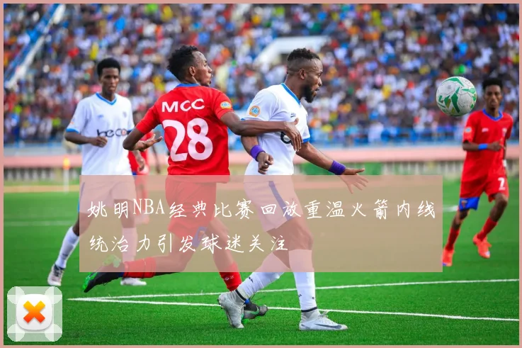 姚明NBA经典比赛回放重温火箭内线统治力引发球迷关注