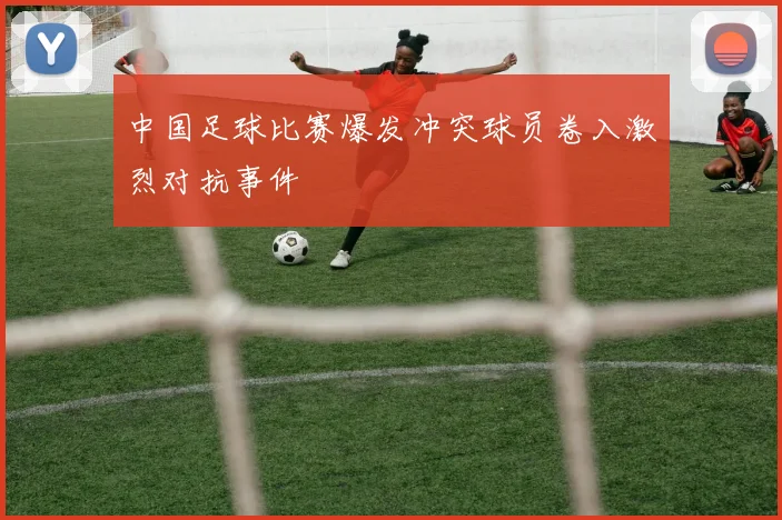 中国足球比赛爆发冲突球员卷入激烈对抗事件
