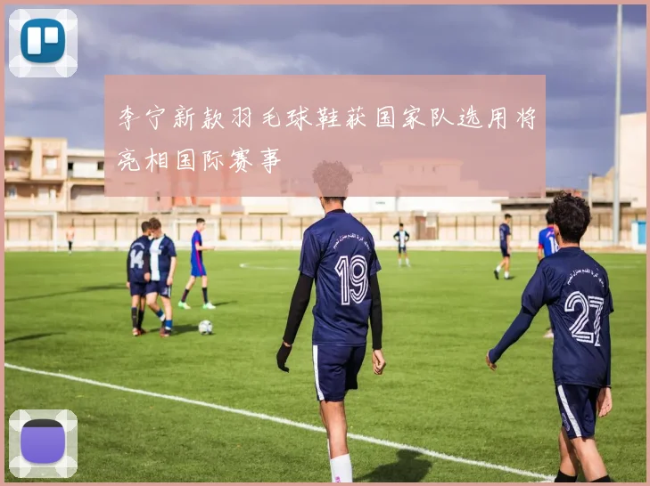 李宁新款羽毛球鞋获国家队选用将亮相国际赛事