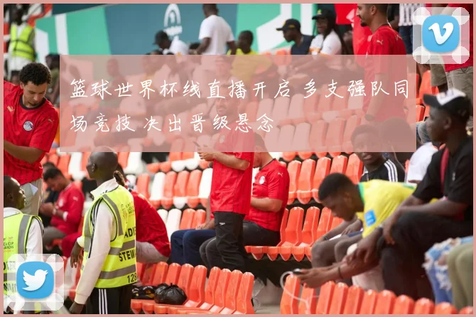 篮球世界杯线直播开启 多支强队同场竞技 决出晋级悬念