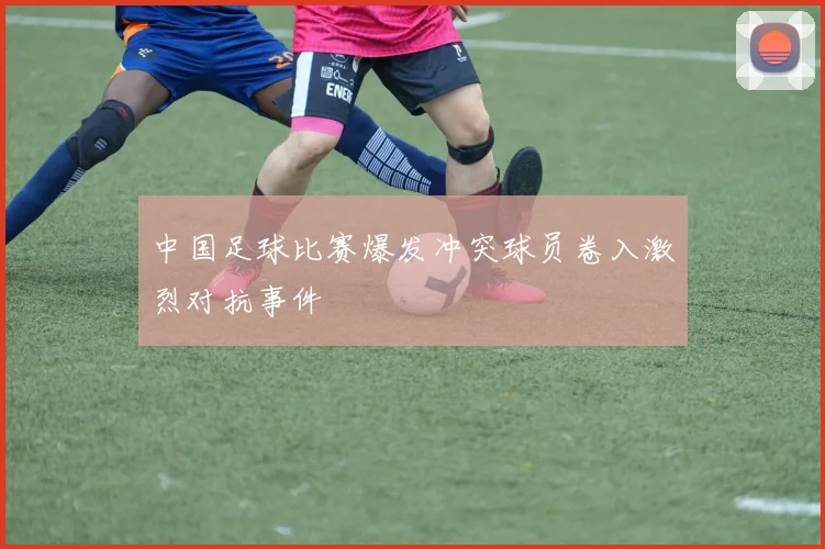 中国足球比赛爆发冲突球员卷入激烈对抗事件