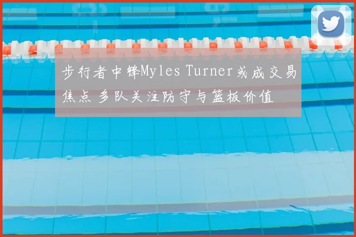 步行者中锋Myles Turner或成交易焦点 多队关注防守与篮板价值