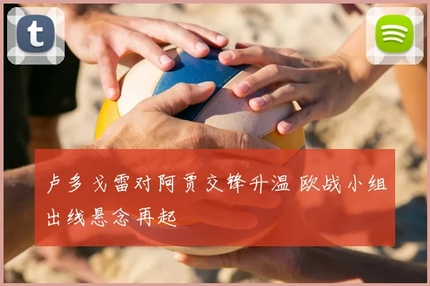 卢多戈雷对阿贾交锋升温 欧战小组出线悬念再起