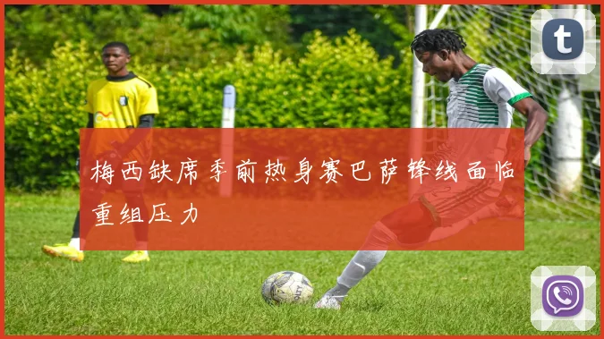 梅西缺席季前热身赛巴萨锋线面临重组压力