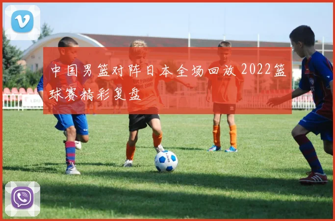 中国男篮对阵日本全场回放 2022篮球赛精彩复盘