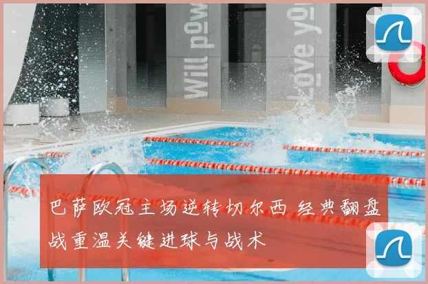 巴萨欧冠主场逆转切尔西 经典翻盘战重温关键进球与战术