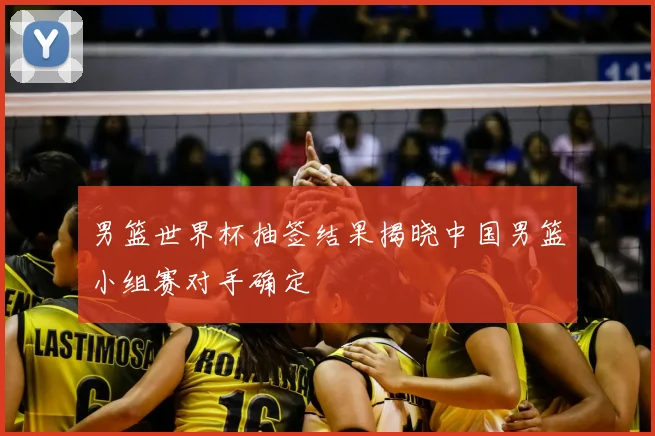 男篮世界杯抽签结果揭晓中国男篮小组赛对手确定