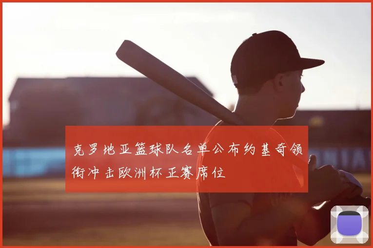克罗地亚篮球队名单公布约基奇领衔冲击欧洲杯正赛席位