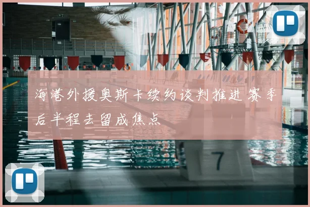 海港外援奥斯卡续约谈判推进 赛季后半程去留成焦点