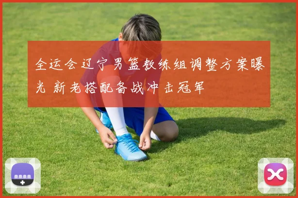 全运会辽宁男篮教练组调整方案曝光 新老搭配备战冲击冠军