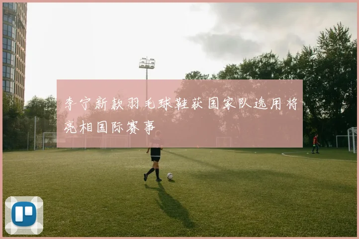 李宁新款羽毛球鞋获国家队选用将亮相国际赛事