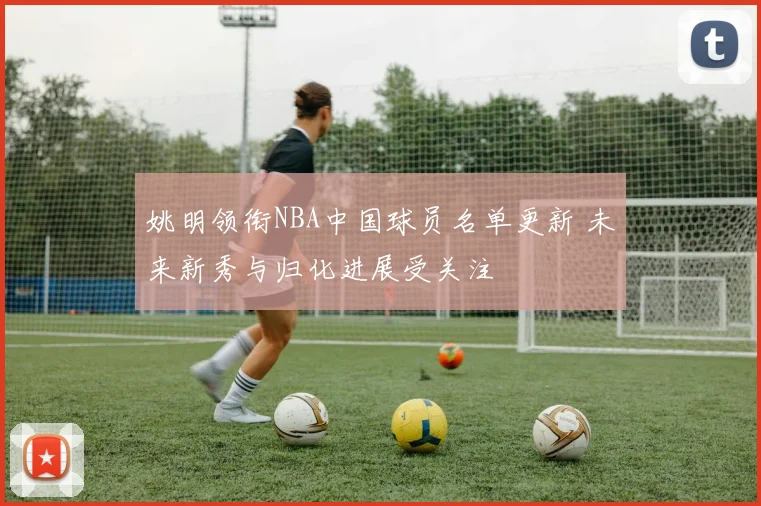 姚明领衔NBA中国球员名单更新 未来新秀与归化进展受关注