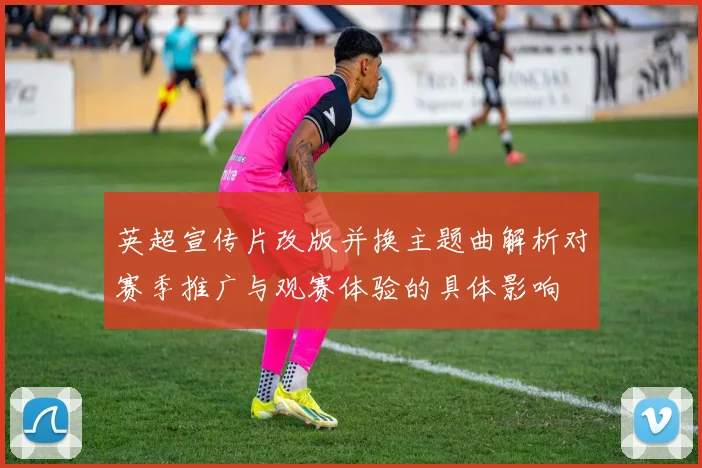 英超宣传片改版并换主题曲解析对赛季推广与观赛体验的具体影响