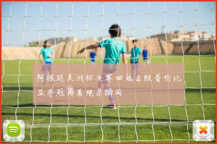阿根廷美洲杯决赛回放击败哥伦比亚夺冠再看绝杀瞬间