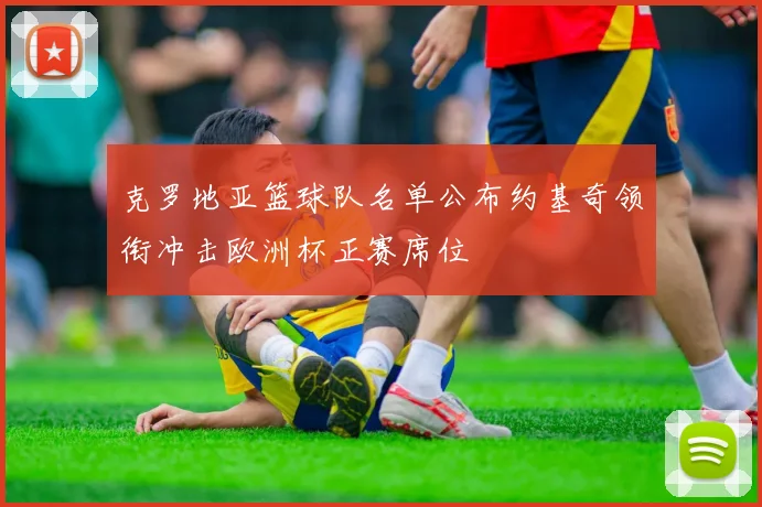 克罗地亚篮球队名单公布约基奇领衔冲击欧洲杯正赛席位